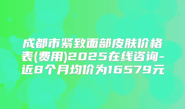 成都市紧致面部皮肤价格表(费用)2025在线咨询-近8个月均价为16579元