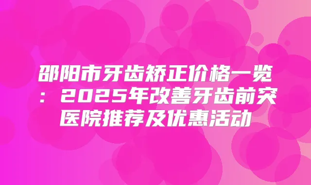 邵阳市牙齿矫正价格一览:2025年牙齿前突医院推荐及优惠活动