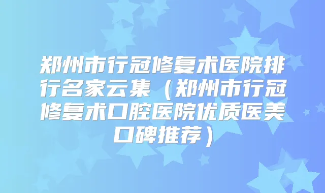 郑州市行冠修复术医院排行名家云集（郑州市行冠修复术口腔医院优质医美口碑推荐）