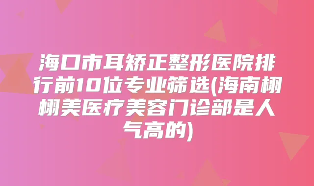 海口市耳矫正整形医院排行前10位专业筛选(海南栩栩美医疗美容门诊部是人气高的)