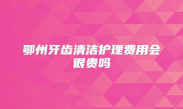 鄂州牙齿清洁护理费用会很贵吗