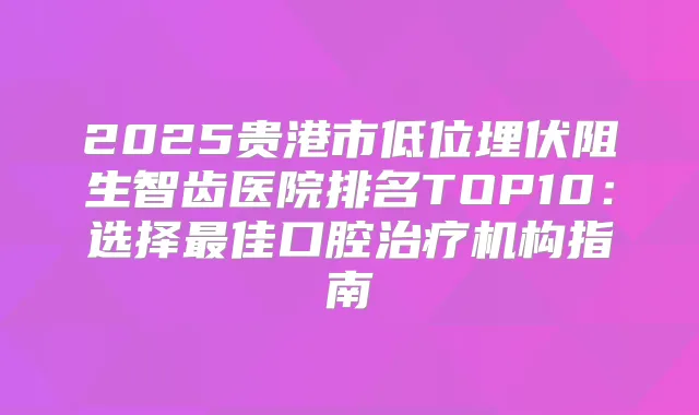 2025贵港市低位埋伏阻生智齿医院排名TOP10：选择佳口腔机构指南