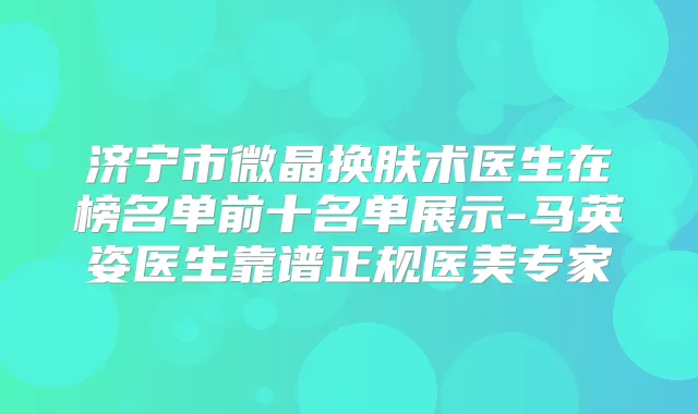 济宁市微晶换肤术医生在榜名单前十名单展示-马英姿医生靠谱正规医美专家