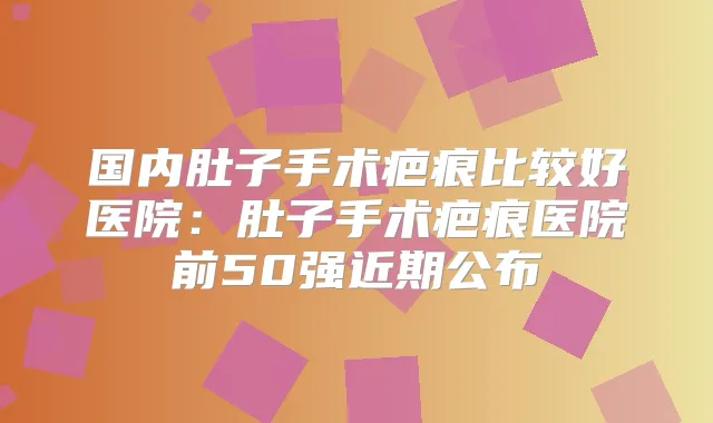 国内肚子手术疤痕比较好医院：肚子手术疤痕医院前50强近期公布
