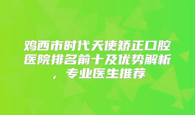 鸡西市时代天使矫正口腔医院排名前十及优势解析，专业医生推荐