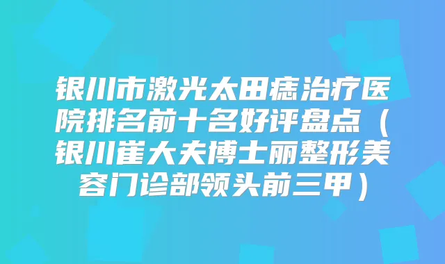 银川市激光太田痣医院排名前十名好评盘点(银川崔大夫博士丽整形美容门诊部领头前三甲)