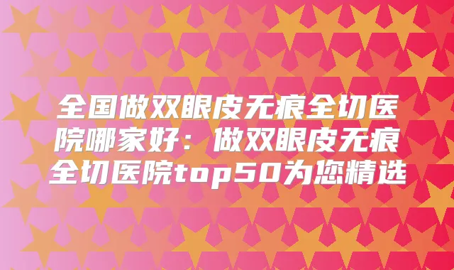 全国做双眼皮无痕全切医院哪家好：做双眼皮无痕全切医院top50为您精选