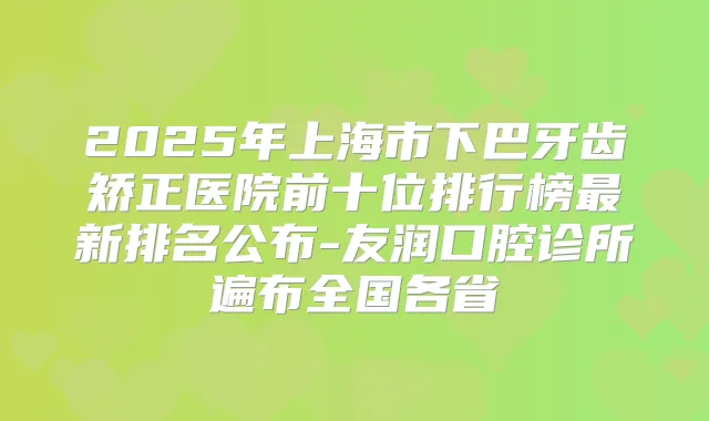 2025年上海市下巴牙齿矫正医院前十位排行榜新排名公布-友润口腔诊所遍布全国各省