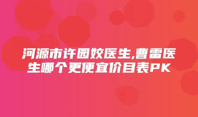 河源市许园姣医生,曹雷医生哪个更便宜价目表PK