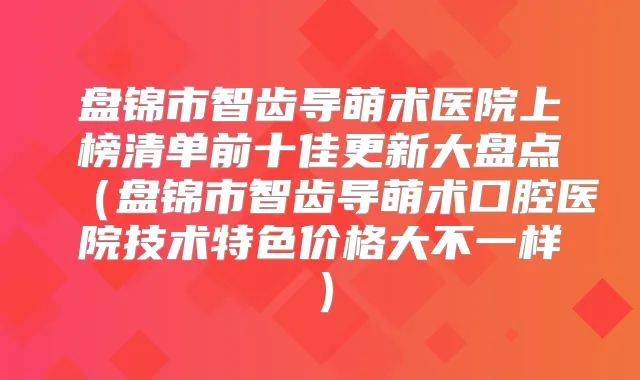 盘锦市智齿导萌术医院上榜清单前十佳更新大盘点(盘锦市智齿导萌术口腔医院技术特色价格大不一样)