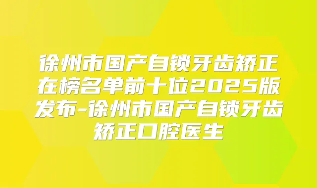 徐州市国产自锁牙齿矫正在榜名单前十位2025版发布-徐州市国产自锁牙齿矫正口腔医生