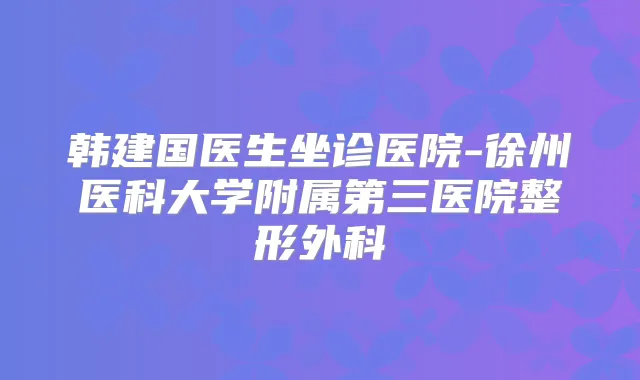 韩建国医生坐诊医院-徐州医科大学附属第三医院整形外科