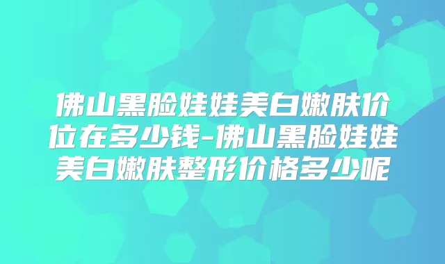 佛山黑脸娃娃美白嫩肤价位在多少钱-佛山黑脸娃娃美白嫩肤整形价格多少呢