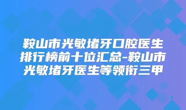鞍山市光敏堵牙口腔医生排行榜前十位汇总-鞍山市光敏堵牙医生等领衔三甲