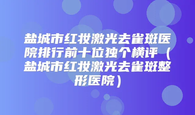 盐城市红妆激光去雀斑医院排行前十位独个横评（盐城市红妆激光去雀斑整形医院）