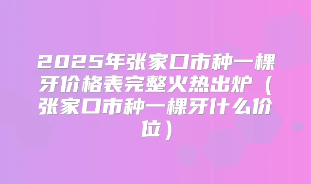 2025年张家口市种一棵牙价格表完整火热出炉(张家口市种一棵牙什么价位)