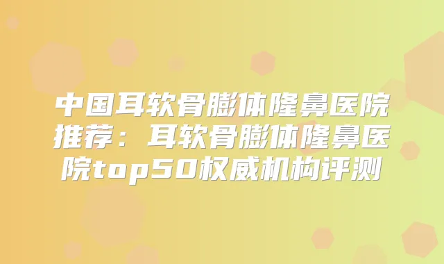 中国耳软骨膨体隆鼻医院推荐：耳软骨膨体隆鼻医院top50机构评测