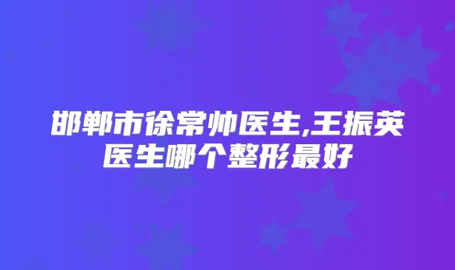 邯郸市徐常帅医生,王振英医生哪个整形好