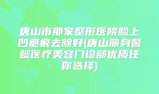 唐山市那家整形医院脸上凹疤痕去除好(唐山丽身馨懿医疗美容门诊部优质任你选择)