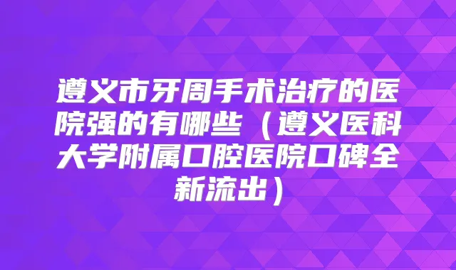 遵义市牙周手术的医院强的有哪些(遵义医科大学附属口腔医院口碑全新流出)