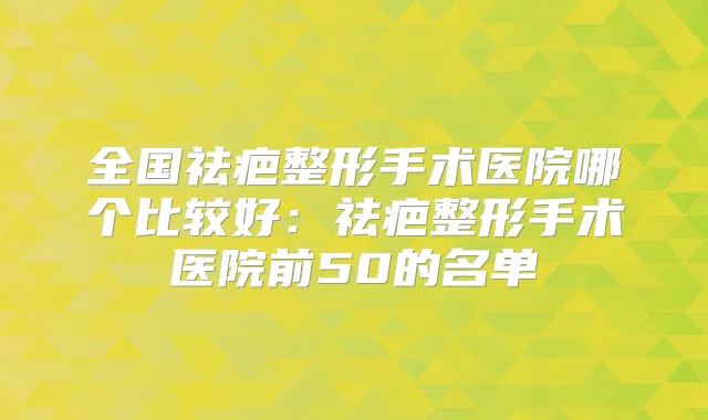全国祛疤整形手术医院哪个比较好:祛疤整形手术医院前50的名单