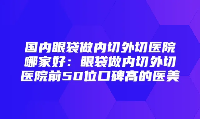 国内眼袋做内切外切医院哪家好：眼袋做内切外切医院前50位口碑高的医美