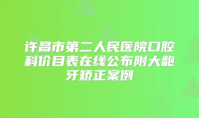 许昌市第二人民医院口腔科价目表在线公布附大龅牙矫正案例