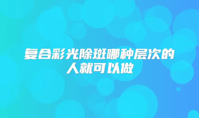 复合彩光除斑哪种层次的人就可以做