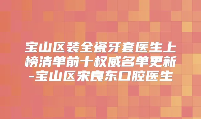宝山区装全瓷牙套医生上榜清单前十名单更新-宝山区宋良东口腔医生