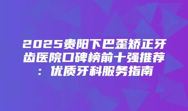 2025贵阳下巴歪矫正牙齿医院口碑榜前十强推荐：优质牙科服务指南