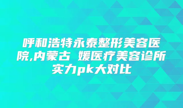 呼和浩特永泰整形美容医院,内蒙古姳媛医疗美容诊所实力pk大对比