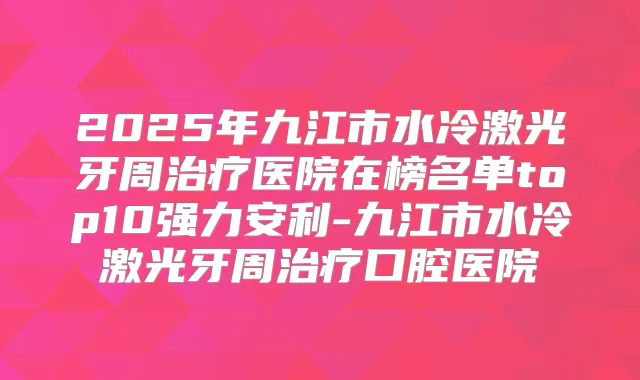 2025年九江市水冷激光牙周医院在榜名单top10强力安利-九江市水冷激光牙周口腔医院