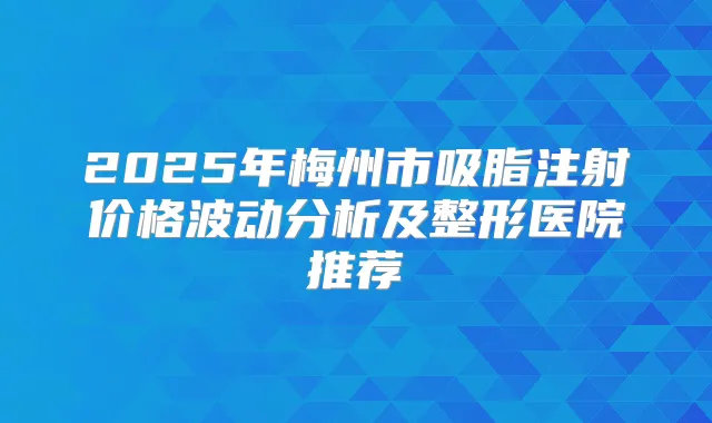 2025年梅州市吸脂注射价格波动分析及整形医院推荐