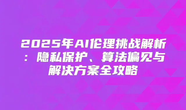 2025年AI伦理挑战解析：隐私保护、算法偏见与解决方案全攻略