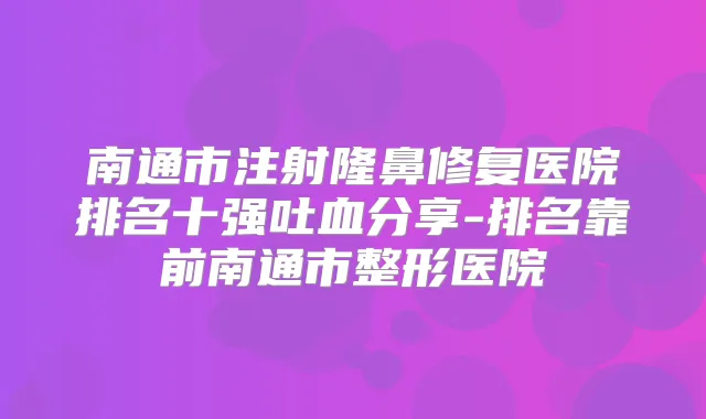 南通市注射隆鼻修复医院排名十强吐血分享-排名靠前南通市整形医院