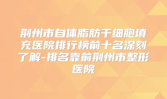 荆州市自体脂肪干细胞填充医院排行榜前十名深刻了解-排名靠前荆州市整形医院