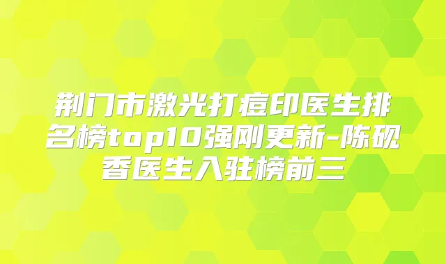 荆门市激光打痘印医生排名榜top10强刚更新-陈砚香医生入驻榜前三