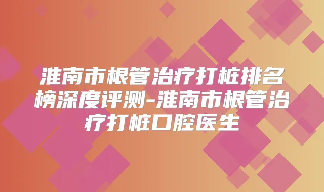 淮南市根管打桩排名榜深度评测-淮南市根管打桩口腔医生