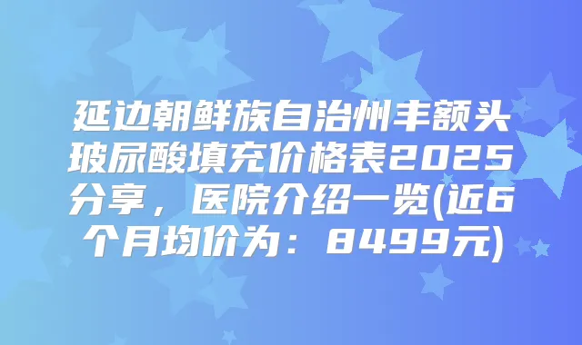 延边朝鲜族自治州丰额头玻尿酸填充价格表2025分享，医院介绍一览(近6个月均价为：8499元)
