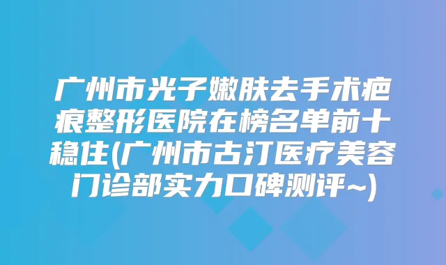 广州市光子嫩肤去手术疤痕整形医院在榜名单前十稳住(广州市古汀医疗美容门诊部实力口碑测评~)