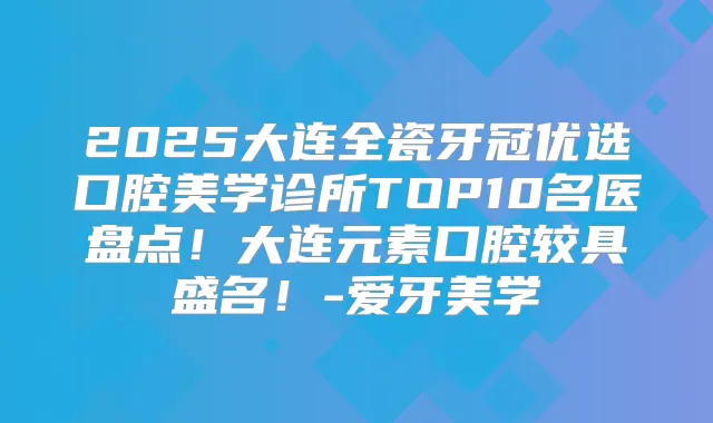 2025大连全瓷牙冠优选口腔美学诊所TOP10名医盘点!大连元素口腔较具盛名!-爱牙美学