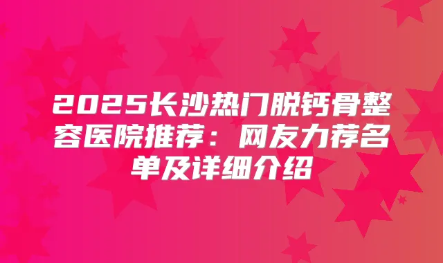 2025长沙热门脱钙骨整容医院推荐：网友力荐名单及详细介绍