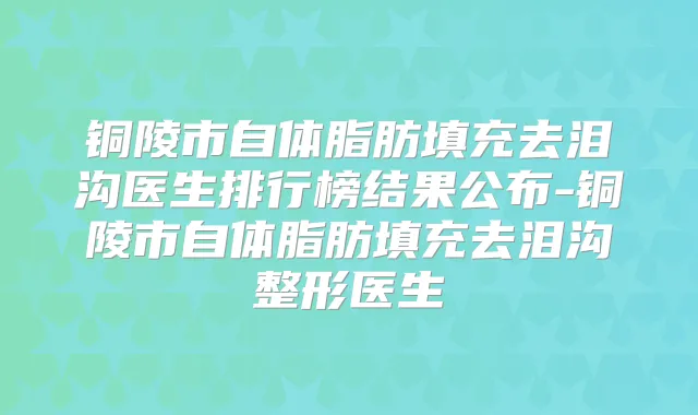 铜陵市自体脂肪填充去泪沟医生排行榜结果公布-铜陵市自体脂肪填充去泪沟整形医生