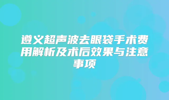 遵义超声波去眼袋手术费用解析及术后效果与注意事项