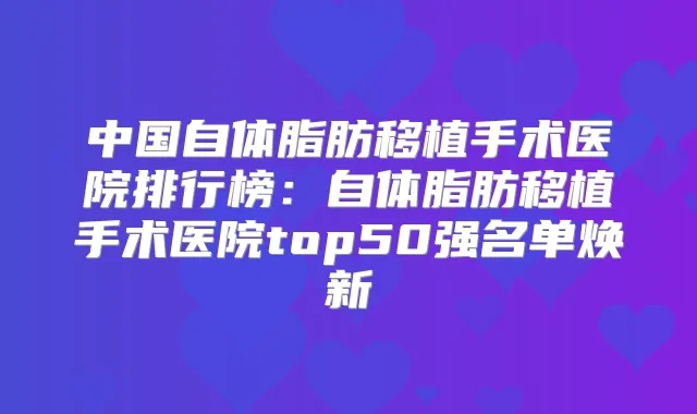 中国自体脂肪移植手术医院排行榜：自体脂肪移植手术医院top50强名单焕新