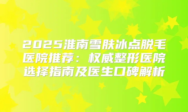 2025淮南雪肤冰点脱毛医院推荐：整形医院选择指南及医生口碑解析