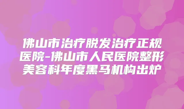 佛山市脱发正规医院-佛山市人民医院整形美容科年度黑马机构出炉