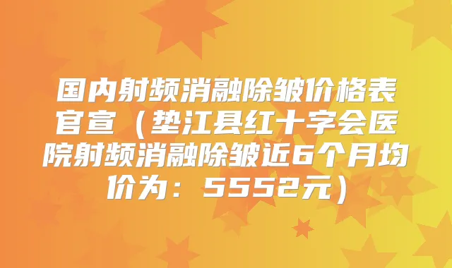 国内射频消融除皱价格表官宣（垫江县红十字会医院射频消融除皱近6个月均价为：5552元）