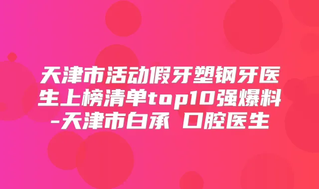天津市活动假牙塑钢牙医生上榜清单top10强爆料-天津市白承燦口腔医生