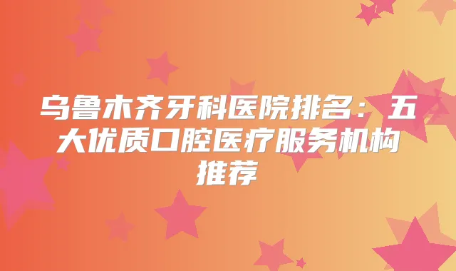 乌鲁木齐牙科医院排名：五大优质口腔医疗服务机构推荐